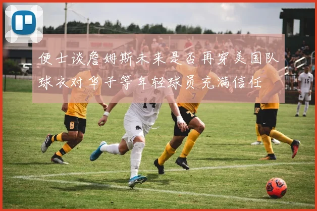 便士谈詹姆斯未来是否再穿美国队球衣对华子等年轻球员充满信任